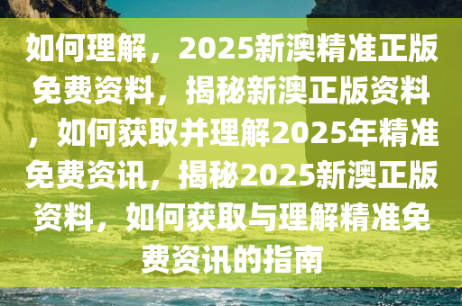 如何理解，2025新澳精准正版免费资料，揭秘新澳正版资料，如何获取并理解2025年精准免费资讯，揭秘2025新澳正版资料，如何获取与理解精准免费资讯的指南