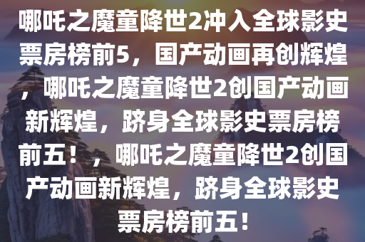 哪吒之魔童降世2冲入全球影史票房榜前5，国产动画再创辉煌，哪吒之魔童降世2创国产动画新辉煌，跻身全球影史票房榜前五！，哪吒之魔童降世2创国产动画新辉煌，跻身全球影史票房榜前五！
