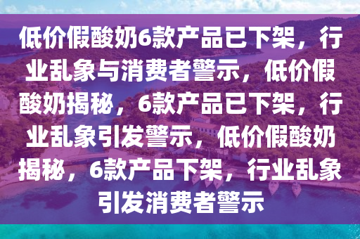 低价假酸奶6款产品已下架，行业乱象与消费者警示，低价假酸奶揭秘，6款产品已下架，行业乱象引发警示，低价假酸奶揭秘，6款产品下架，行业乱象引发消费者警示