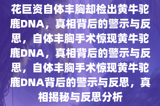 花巨资自体丰胸却检出黄牛驼鹿DNA，真相背后的警示与反思，自体丰胸手术惊现黄牛驼鹿DNA，真相背后的警示与反思，自体丰胸手术惊现黄牛驼鹿DNA背后的警示与反思，真相揭秘与反思分析