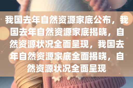 我国去年自然资源家底公布，我国去年自然资源家底揭晓，自然资源状况全面呈现，我国去年自然资源家底全面揭晓，自然资源状况全面呈现
