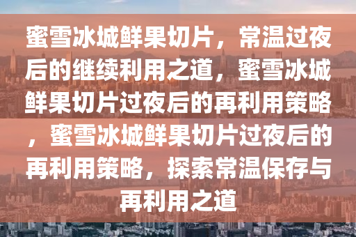 蜜雪冰城鲜果切片，常温过夜后的继续利用之道，蜜雪冰城鲜果切片过夜后的再利用策略，蜜雪冰城鲜果切片过夜后的再利用策略，探索常温保存与再利用之道
