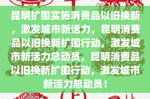 昆明扩围实施消费品以旧换新，激发城市新活力，昆明消费品以旧换新扩围行动，激发城市新活力总动员，昆明消费品以旧换新扩围行动，激发城市新活力总动员！