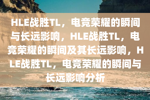 HLE战胜TL，电竞荣耀的瞬间与长远影响，HLE战胜TL，电竞荣耀的瞬间及其长远影响，HLE战胜TL，电竞荣耀的瞬间与长远影响分析