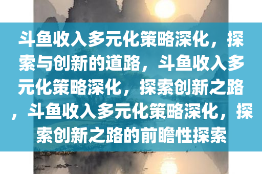 斗鱼收入多元化策略深化，探索与创新的道路，斗鱼收入多元化策略深化，探索创新之路，斗鱼收入多元化策略深化，探索创新之路的前瞻性探索