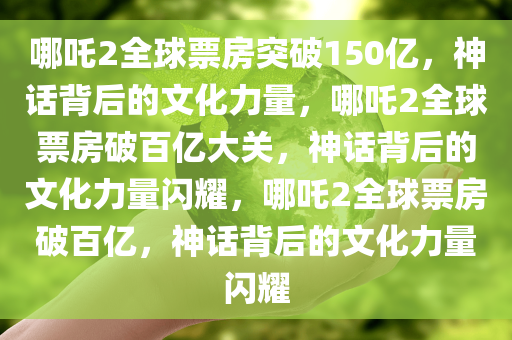 哪吒2全球票房突破150亿，神话背后的文化力量，哪吒2全球票房破百亿大关，神话背后的文化力量闪耀，哪吒2全球票房破百亿，神话背后的文化力量闪耀