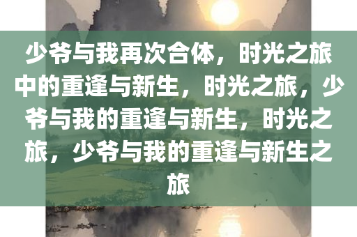 少爷与我再次合体，时光之旅中的重逢与新生，时光之旅，少爷与我的重逢与新生，时光之旅，少爷与我的重逢与新生之旅