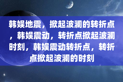 韩娱地震，掀起波澜的转折点，韩娱震动，转折点掀起波澜时刻，韩娱震动转折点，转折点掀起波澜的时刻