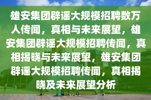 雄安集团辟谣大规模招聘数万人传闻，真相与未来展望，雄安集团辟谣大规模招聘传闻，真相揭晓与未来展望，雄安集团辟谣大规模招聘传闻，真相揭晓及未来展望分析