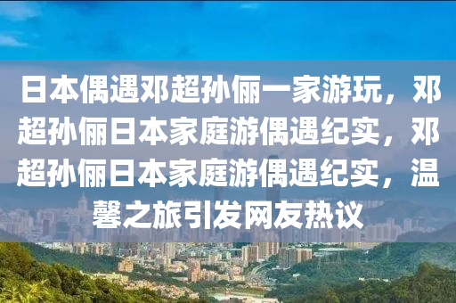 日本偶遇邓超孙俪一家游玩，邓超孙俪日本家庭游偶遇纪实，邓超孙俪日本家庭游偶遇纪实，温馨之旅引发网友热议