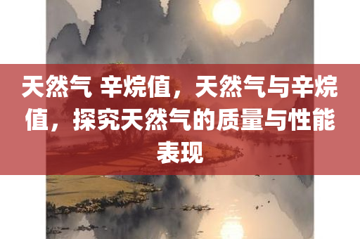 天然气 辛烷值，天然气与辛烷值，探究天然气的质量与性能表现