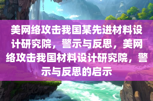 美网络攻击我国某先进材料设计研究院，警示与反思，美网络攻击我国材料设计研究院，警示与反思的启示，美网络攻击我国材料设计研究院，警示与反思及其启示