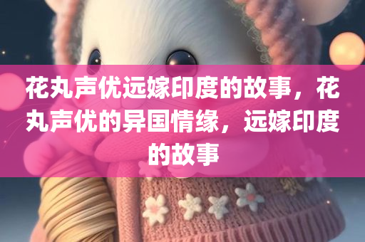 花丸声优远嫁印度的故事，花丸声优的异国情缘，远嫁印度的故事，花丸声优异国情缘，远嫁印度的感人故事