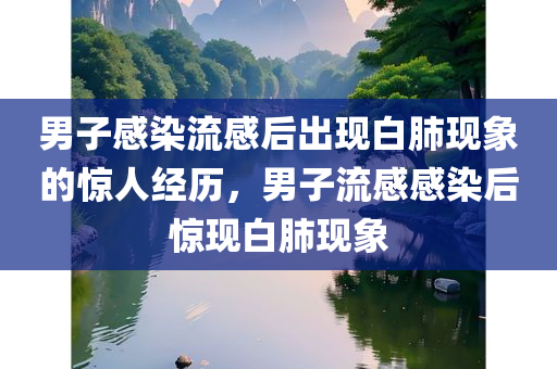 男子感染流感后出现白肺现象的惊人经历，男子流感感染后惊现白肺现象，男子流感感染后惊现白肺现象，亲历者的惊人经历