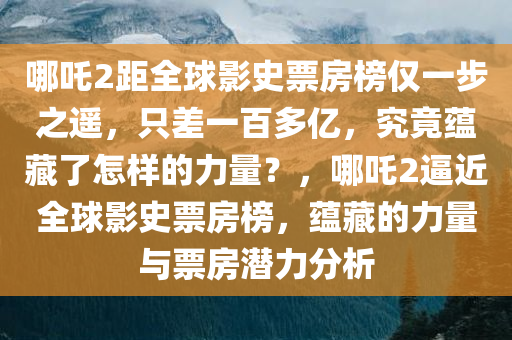 哪吒2距全球影史票房榜仅一步之遥，只差一百多亿，究竟蕴藏了怎样的力量？，哪吒2逼近全球影史票房榜，蕴藏的力量与票房潜力分析，哪吒2逼近全球影史票房榜，蕴藏的力量与票房潜力深度解析