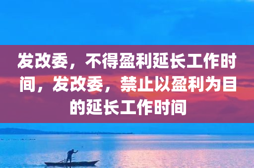 发改委，不得盈利延长工作时间，发改委，禁止以盈利为目的延长工作时间，发改委，禁止以盈利为目的延长工作时间，保障员工合法权益