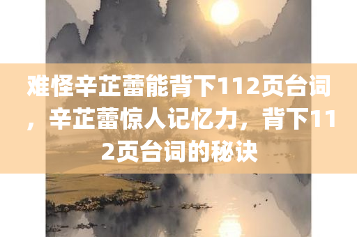难怪辛芷蕾能背下112页台词，辛芷蕾惊人记忆力，背下112页台词的秘诀，辛芷蕾惊人记忆力揭秘，背下112页台词的秘诀与毅力之道