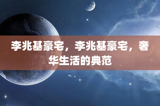 李兆基豪宅，李兆基豪宅，奢华生活的典范，李兆基奢华豪宅，典范中的典范
