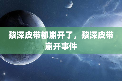 黎深皮带都崩开了，黎深皮带崩开事件，黎深皮带崩开事件曝光