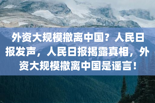 外资大规模撤离中国？人民日报发声，人民日报揭露真相，外资大规模撤离中国是谣言！，外资大规模撤离中国？谣言揭秘，人民日报权威发声