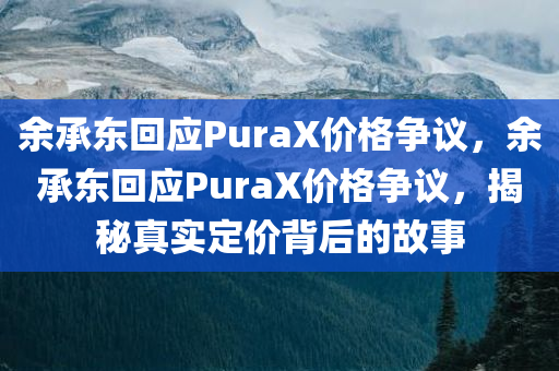 余承东回应PuraX价格争议，余承东回应PuraX价格争议，揭秘真实定价背后的故事