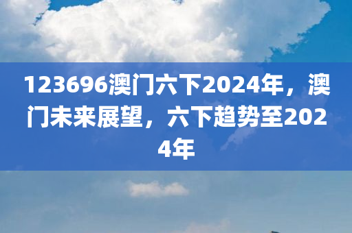 123696澳门六下2024年，澳门未来展望，六下趋势至2024年