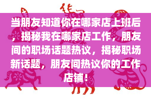 当朋友知道你在哪家店上班后，揭秘我在哪家店工作，朋友间的职场话题热议，揭秘职场新话题，朋友间热议你的工作店铺！