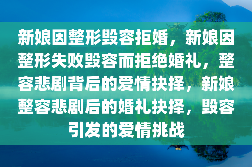 新娘因整形毁容拒婚，新娘因整形失败毁容而拒绝婚礼，整容悲剧背后的爱情抉择，新娘整容悲剧后的婚礼抉择，毁容引发的爱情挑战