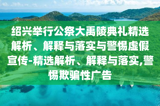 紹興舉行公祭大禹陵典禮精選解析、解釋與落實(shí)與警惕虛假宣傳-精選解析、解釋與落實(shí),警惕欺騙性廣告