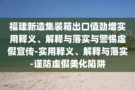 福建新造集裝箱出口值勁增實(shí)用釋義、解釋與落實(shí)與警惕虛假宣傳-實(shí)用釋義、解釋與落實(shí)-謹防虛假美化陷阱