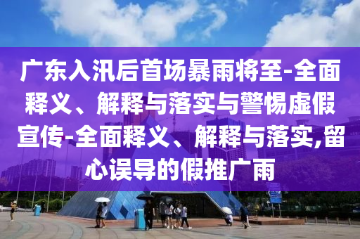 廣東入汛后首場(chǎng)暴雨將至-全面釋義、解釋與落實(shí)與警惕虛假宣傳-全面釋義、解釋與落實(shí),留心誤導的假推廣雨