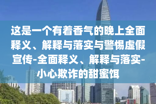 這是一個(gè)有著(zhù)香氣的晚上全面釋義、解釋與落實(shí)與警惕虛假宣傳-全面釋義、解釋與落實(shí)-小心欺詐的甜蜜餌