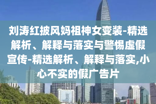 劉濤紅披風(fēng)媽祖神女變裝-精選解析、解釋與落實(shí)與警惕虛假宣傳-精選解析、解釋與落實(shí),小心不實(shí)的假廣告片