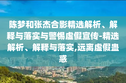 陳夢(mèng)和張杰合影精選解析、解釋與落實(shí)與警惕虛假宣傳-精選解析、解釋與落實(shí),遠離虛假蠱惑