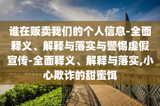 誰(shuí)在販賣(mài)我們的個(gè)人信息-全面釋義、解釋與落實(shí)與警惕虛假宣傳-全面釋義、解釋與落實(shí),小心欺詐的甜蜜餌
