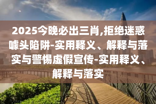 2025今晚必出三肖,拒絕迷惑噱頭陷阱-實(shí)用釋義、解釋與落實(shí)與警惕虛假宣傳-實(shí)用釋義、解釋與落實(shí)