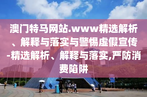 澳門(mén)特馬網(wǎng)站.www精選解析、解釋與落實(shí)與警惕虛假宣傳-精選解析、解釋與落實(shí),嚴防消費陷阱