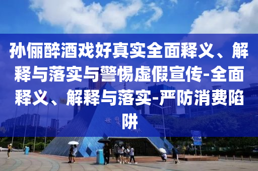 孫儷醉酒戲好真實(shí)全面釋義、解釋與落實(shí)與警惕虛假宣傳-全面釋義、解釋與落實(shí)-嚴防消費陷阱