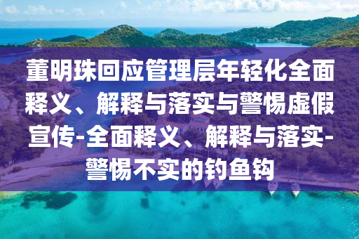 董明珠回應(yīng)管理層年輕化全面釋義、解釋與落實與警惕虛假宣傳-全面釋義、解釋與落實-警惕不實的釣魚鉤