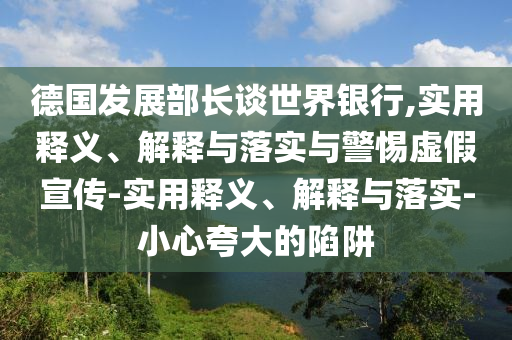 德國發(fā)展部長談世界銀行,實(shí)用釋義、解釋與落實(shí)與警惕虛假宣傳-實(shí)用釋義、解釋與落實(shí)-小心夸大的陷阱