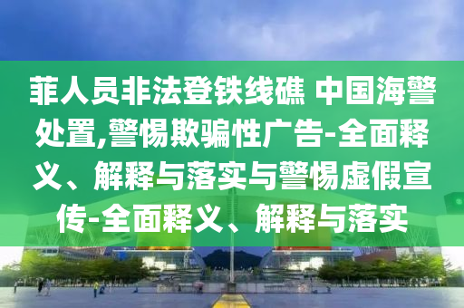 菲人員非法登鐵線礁 中國海警處置,警惕欺騙性廣告-全面釋義、解釋與落實(shí)與警惕虛假宣傳-全面釋義、解釋與落實(shí)