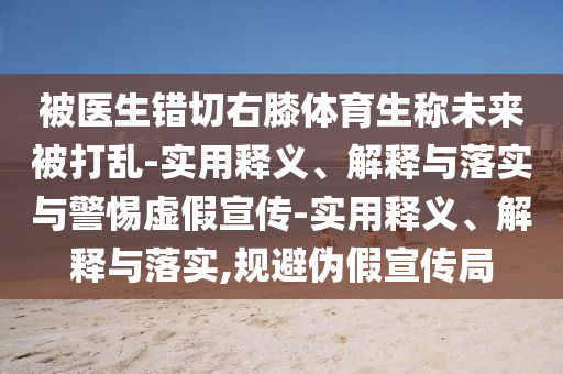 被醫(yī)生錯切右膝體育生稱未來被打亂-實用釋義、解釋與落實與警惕虛假宣傳-實用釋義、解釋與落實,規(guī)避偽假宣傳局