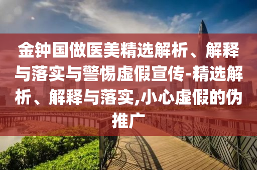 金鐘國(guó)做醫(yī)美精選解析、解釋與落實(shí)與警惕虛假宣傳-精選解析、解釋與落實(shí),小心虛假的偽推廣