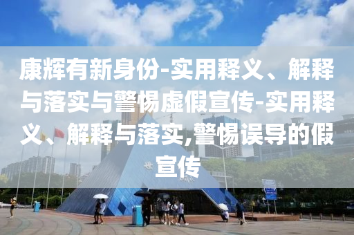 康輝有新身份-實(shí)用釋義、解釋與落實(shí)與警惕虛假宣傳-實(shí)用釋義、解釋與落實(shí),警惕誤導(dǎo)的假宣傳