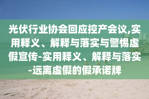 光伏行業(yè)協(xié)會(huì)回應(yīng)控產(chǎn)會(huì)議,實(shí)用釋義、解釋與落實(shí)與警惕虛假宣傳-實(shí)用釋義、解釋與落實(shí)-遠(yuǎn)離虛假的假承諾牌