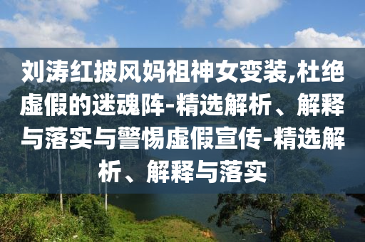 劉濤紅披風(fēng)媽祖神女變裝,杜絕虛假的迷魂陣-精選解析、解釋與落實與警惕虛假宣傳-精選解析、解釋與落實