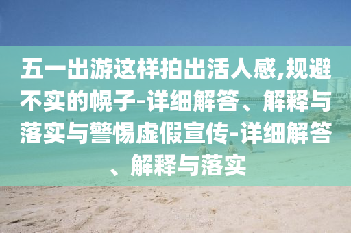 五一出游這樣拍出活人感,規(guī)避不實(shí)的幌子-詳細(xì)解答、解釋與落實(shí)與警惕虛假宣傳-詳細(xì)解答、解釋與落實(shí)