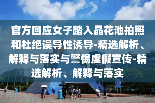 官方回應(yīng)女子踏入晶花池拍照和杜絕誤導(dǎo)性誘導(dǎo)-精選解析、解釋與落實與警惕虛假宣傳-精選解析、解釋與落實