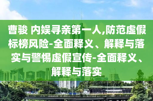 曹駿 內(nèi)娛尋親第一人,防范虛假標(biāo)榜風(fēng)險(xiǎn)-全面釋義、解釋與落實(shí)與警惕虛假宣傳-全面釋義、解釋與落實(shí)