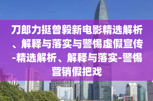 刀郎力挺曾毅新電影精選解析、解釋與落實與警惕虛假宣傳-精選解析、解釋與落實-警惕營銷假把戲